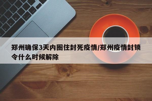郑州确保3天内圈住封死疫情/郑州疫情封锁令什么时候解除