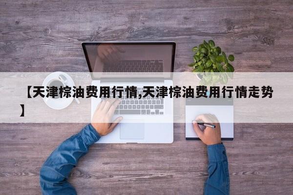 【天津棕油费用行情,天津棕油费用行情走势】