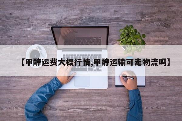 【甲醇运费大概行情,甲醇运输可走物流吗】