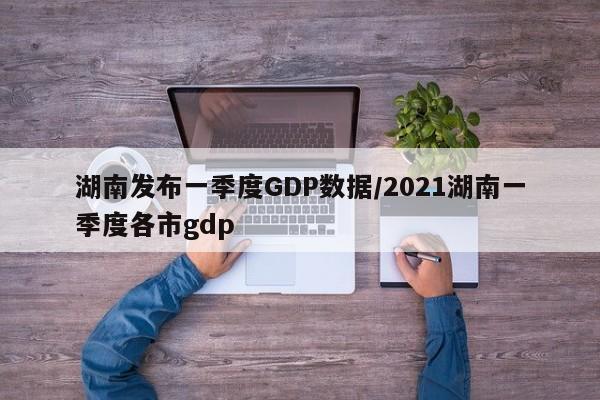湖南发布一季度GDP数据/2021湖南一季度各市gdp