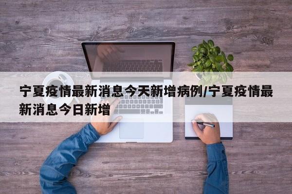 宁夏疫情最新消息今天新增病例/宁夏疫情最新消息今日新增