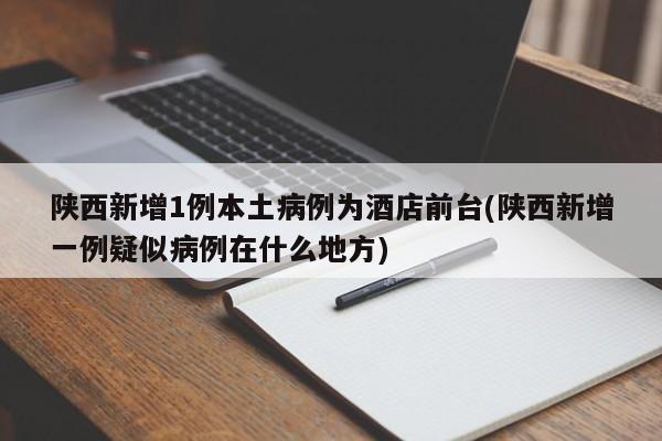 陕西新增1例本土病例为酒店前台(陕西新增一例疑似病例在什么地方)