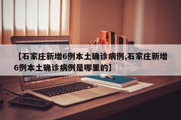 【石家庄新增6例本土确诊病例,石家庄新增6例本土确诊病例是哪里的】