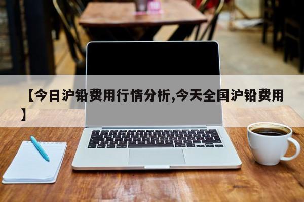 【今日沪铅费用行情分析,今天全国沪铅费用】