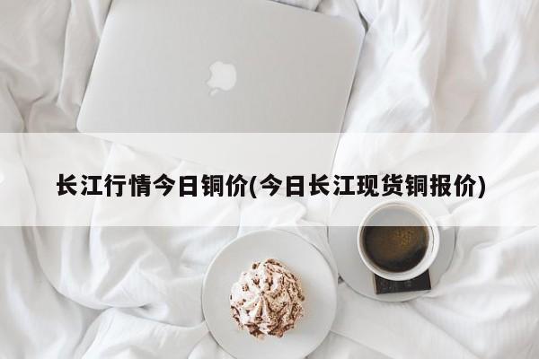 长江行情今日铜价(今日长江现货铜报价)