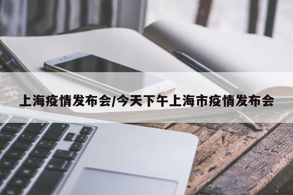 上海疫情发布会/今天下午上海市疫情发布会