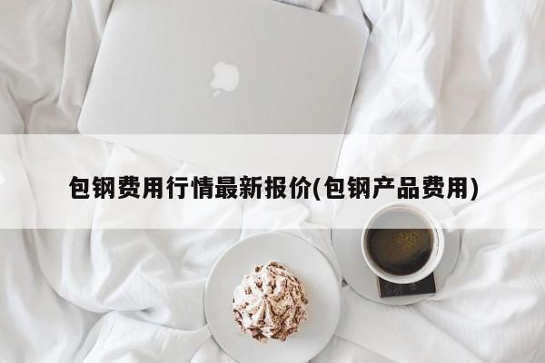 包钢费用行情最新报价(包钢产品费用)