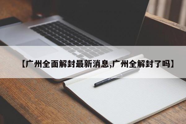 【广州全面解封最新消息,广州全解封了吗】