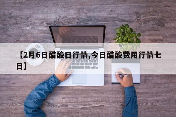 【2月6日醋酸日行情,今日醋酸费用行情七日】