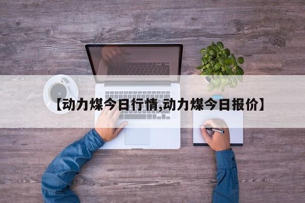 【动力煤今日行情,动力煤今日报价】