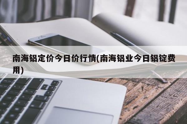 南海铝定价今日价行情(南海铝业今日铝锭费用)