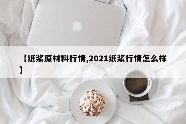 【纸浆原材料行情,2021纸浆行情怎么样】