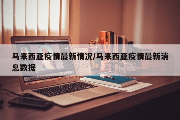 马来西亚疫情最新情况/马来西亚疫情最新消息数据
