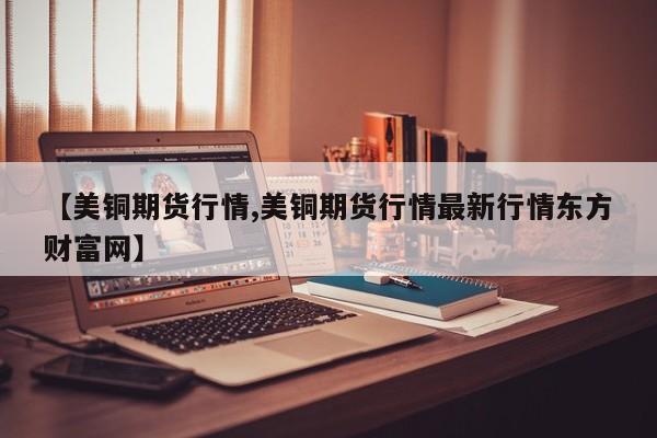 【美铜期货行情,美铜期货行情最新行情东方财富网】