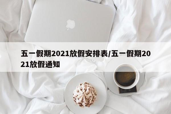 五一假期2021放假安排表/五一假期2021放假通知