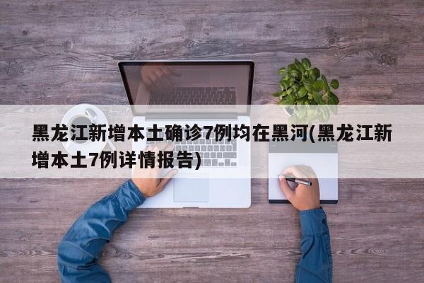 黑龙江新增本土确诊7例均在黑河(黑龙江新增本土7例详情报告)