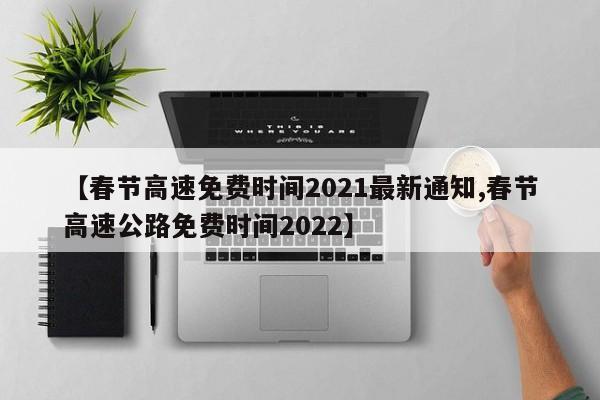 【春节高速免费时间2021最新通知,春节高速公路免费时间2022】