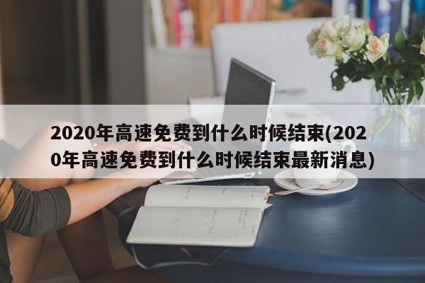 2020年高速免费到什么时候结束(2020年高速免费到什么时候结束最新消息)