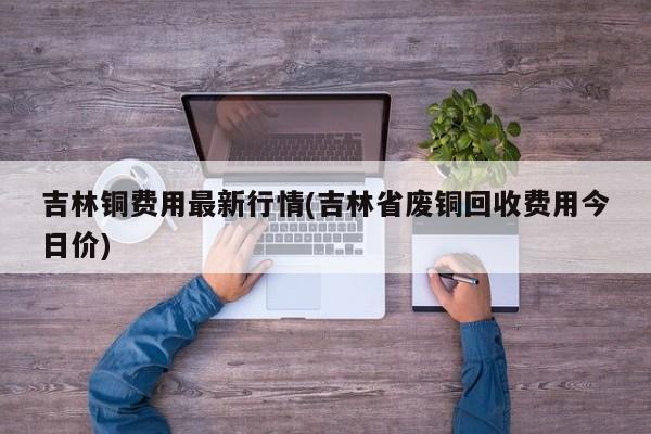 吉林铜费用最新行情(吉林省废铜回收费用今日价)