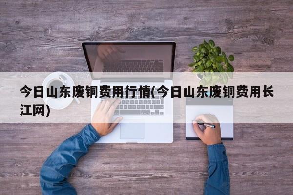 今日山东废铜费用行情(今日山东废铜费用长江网)