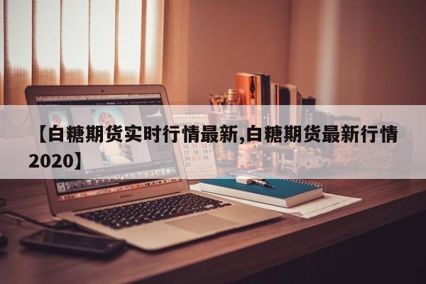 【白糖期货实时行情最新,白糖期货最新行情2020】