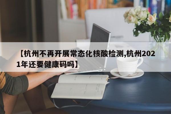 【杭州不再开展常态化核酸检测,杭州2021年还要健康码吗】