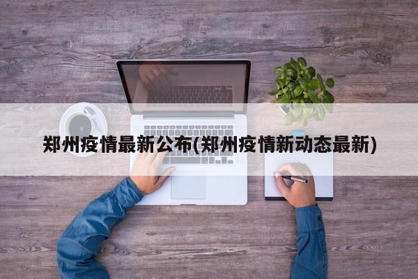 郑州疫情最新公布(郑州疫情新动态最新)