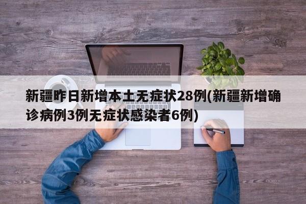 新疆昨日新增本土无症状28例(新疆新增确诊病例3例无症状感染者6例)