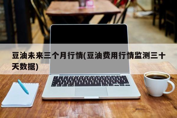 豆油未来三个月行情(豆油费用行情监测三十天数据)