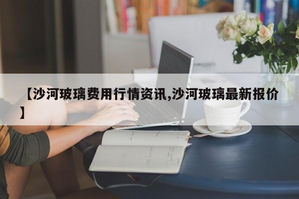 【沙河玻璃费用行情资讯,沙河玻璃最新报价】