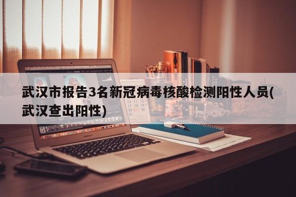 武汉市报告3名新冠病毒核酸检测阳性人员(武汉查出阳性)