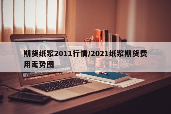期货纸浆2011行情/2021纸浆期货费用走势图