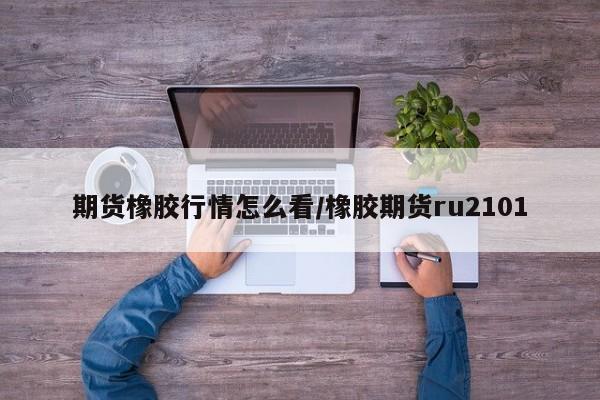 期货橡胶行情怎么看/橡胶期货ru2101