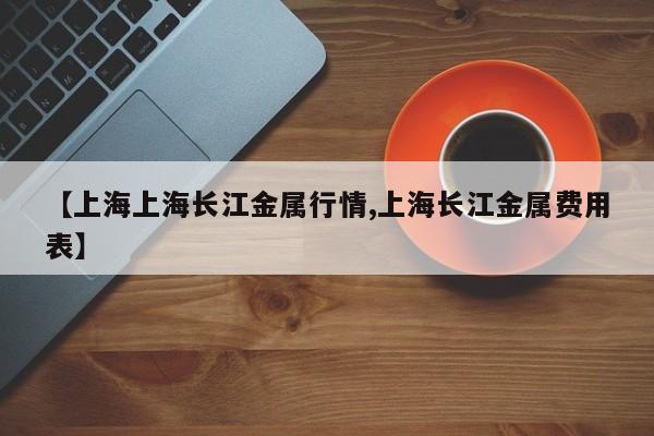 【上海上海长江金属行情,上海长江金属费用表】