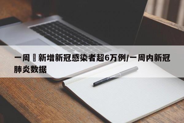一周內新增新冠感染者超6万例/一周内新冠肺炎数据