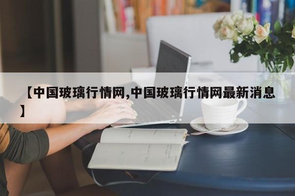 【中国玻璃行情网,中国玻璃行情网最新消息】