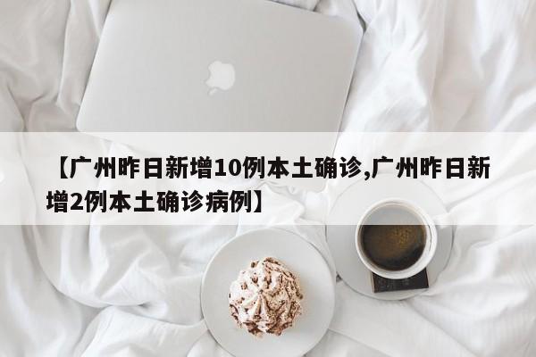 【广州昨日新增10例本土确诊,广州昨日新增2例本土确诊病例】