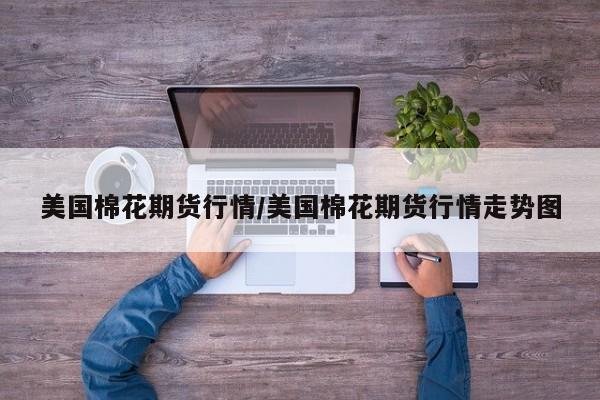 美国棉花期货行情/美国棉花期货行情走势图