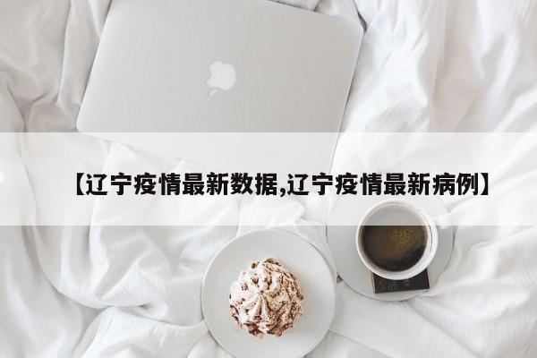 【辽宁疫情最新数据,辽宁疫情最新病例】