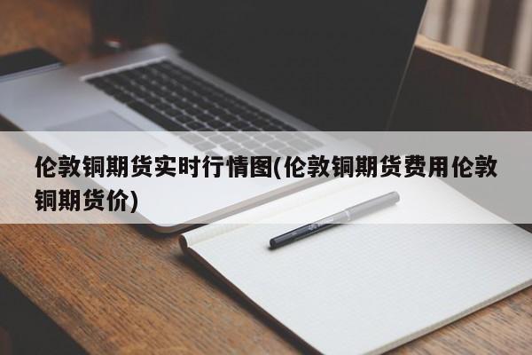 伦敦铜期货实时行情图(伦敦铜期货费用伦敦铜期货价)