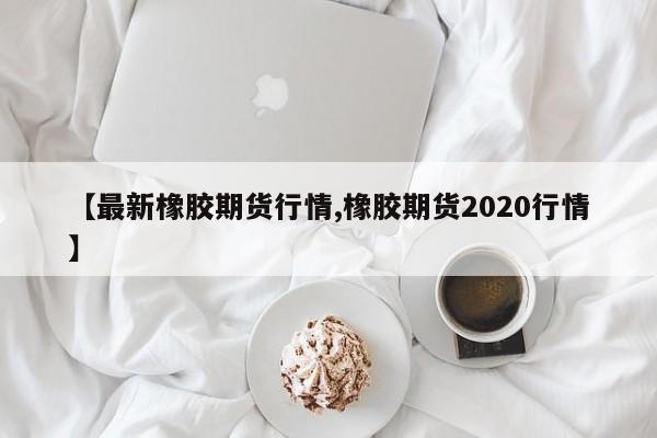 【最新橡胶期货行情,橡胶期货2020行情】