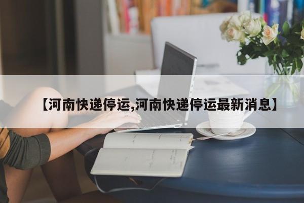 【河南快递停运,河南快递停运最新消息】