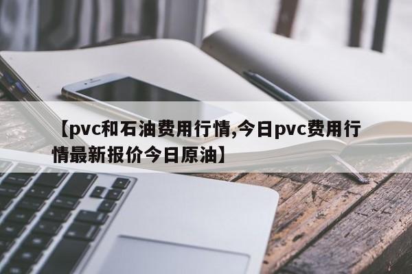 【pvc和石油费用行情,今日pvc费用行情最新报价今日原油】