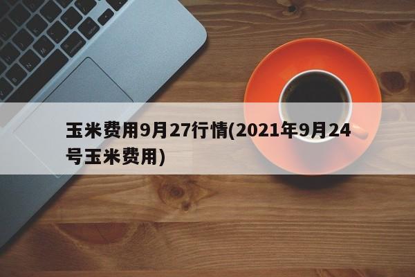 玉米费用9月27行情(2021年9月24号玉米费用)