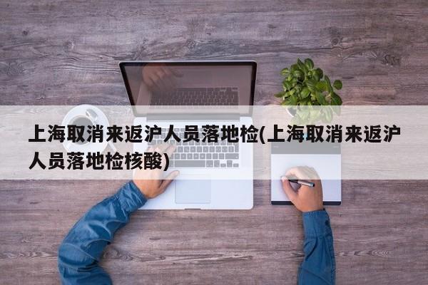 上海取消来返沪人员落地检(上海取消来返沪人员落地检核酸)