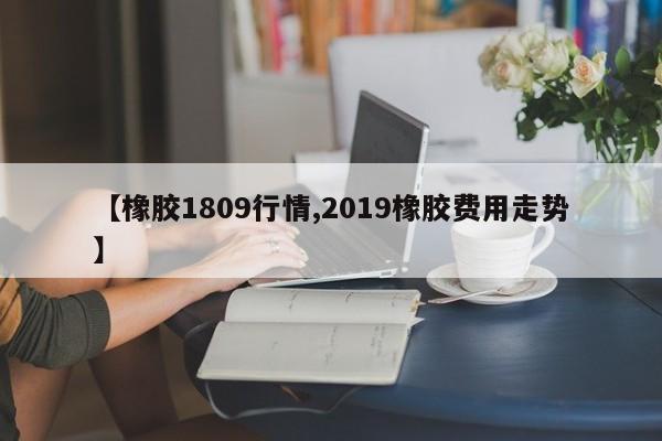 【橡胶1809行情,2019橡胶费用走势】
