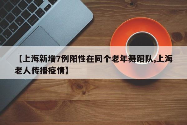 【上海新增7例阳性在同个老年舞蹈队,上海老人传播疫情】