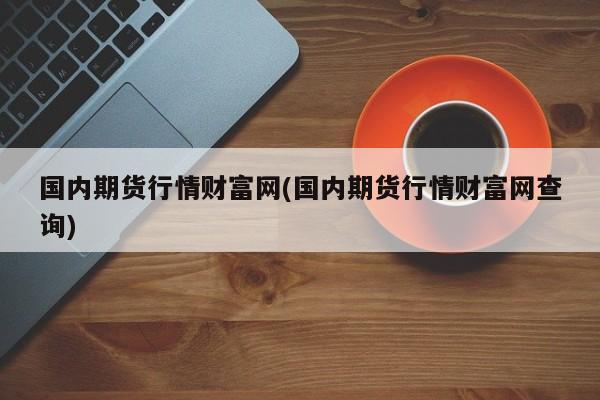 国内期货行情财富网(国内期货行情财富网查询)