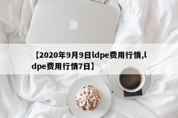 【2020年9月9日ldpe费用行情,ldpe费用行情7日】