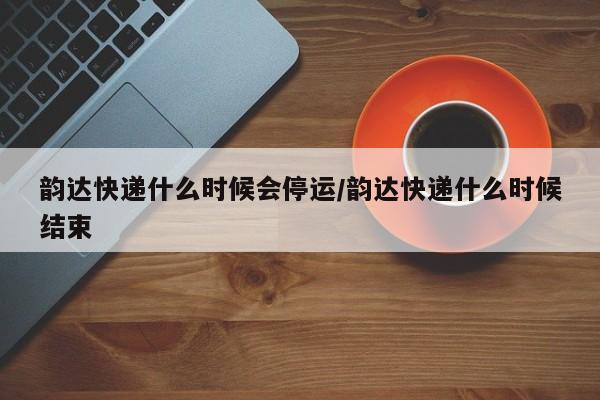 韵达快递什么时候会停运/韵达快递什么时候结束